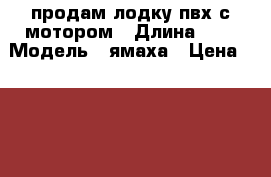продам лодку пвх с мотором › Длина ­ 4 › Модель ­ ямаха › Цена ­ 150 000 - Саратовская обл. Водная техника » Моторные и грибные лодки   . Саратовская обл.